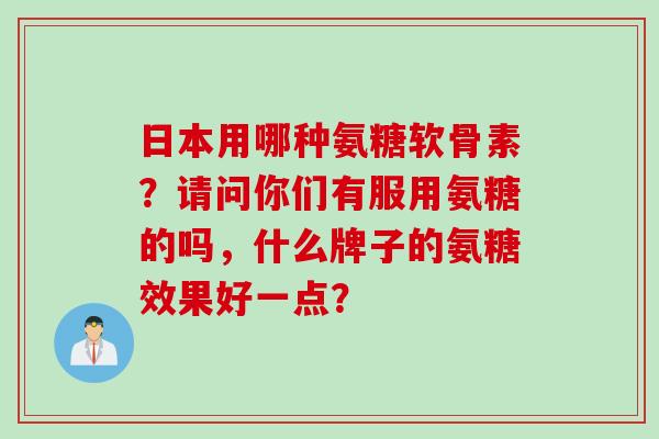 日本用哪种氨糖软骨素?请问你们有服用氨糖的吗,什么牌子的氨糖效果好一点? 日本用哪种氨糖软骨素?请问你们有服用氨糖的吗,什么牌子的氨糖效果好一点?