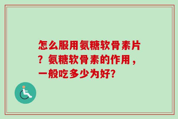 怎么服用氨糖软骨素片？氨糖软骨素的作用，一般吃多少为好？