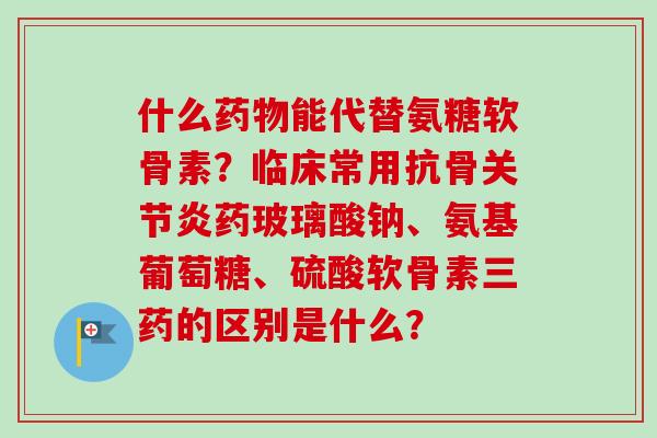 什么药物能代替氨糖软骨素？临床常用抗骨关节炎药玻璃酸钠、氨基葡萄糖、硫酸软骨素三药的区别是什么？