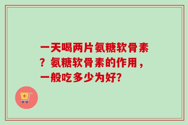 一天喝两片氨糖软骨素？氨糖软骨素的作用，一般吃多少为好？