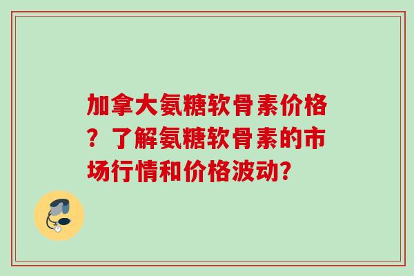 加拿大氨糖软骨素价格？了解氨糖软骨素的市场行情和价格波动？