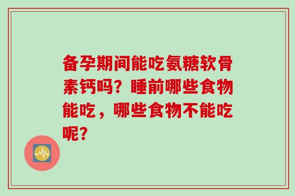 备孕期间能吃氨糖软骨素钙吗？睡前哪些食物能吃，哪些食物不能吃呢？