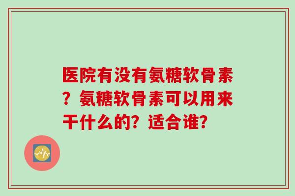 医院有没有氨糖软骨素？氨糖软骨素可以用来干什么的？适合谁？