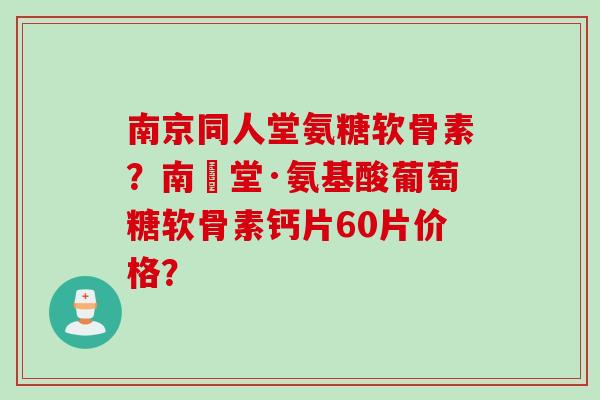 南京同人堂氨糖软骨素？南雲堂·氨基酸葡萄糖软骨素钙片60片价格？
