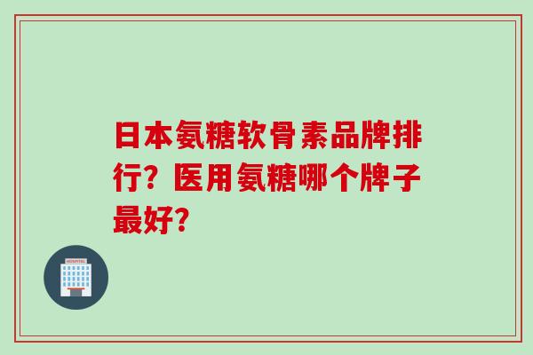 日本氨糖软骨素品牌排行？医用氨糖哪个牌子最好？