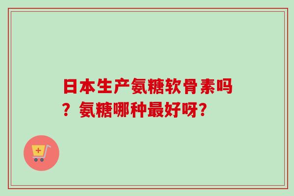 日本生产氨糖软骨素吗？氨糖哪种最好呀？