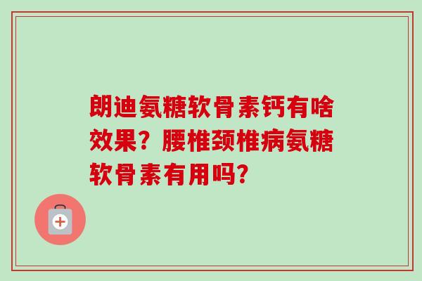 朗迪氨糖软骨素钙有啥效果？腰椎颈椎病氨糖软骨素有用吗？