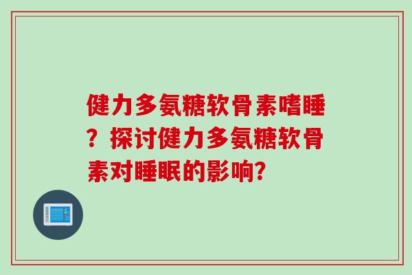 健力多氨糖软骨素嗜睡？探讨健力多氨糖软骨素对睡眠的影响？