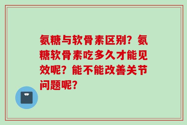氨糖与软骨素区别？氨糖软骨素吃多久才能见效呢？能不能改善关节问题呢？