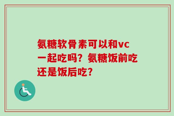 氨糖软骨素可以和vc一起吃吗？氨糖饭前吃还是饭后吃？