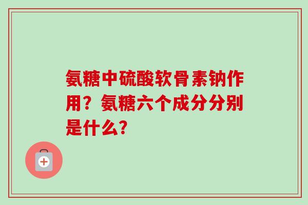 氨糖中硫酸软骨素钠作用？氨糖六个成分分别是什么？