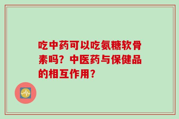 吃中药可以吃氨糖软骨素吗？中医药与保健品的相互作用？