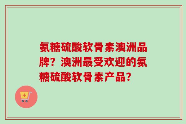 氨糖硫酸软骨素澳洲品牌？澳洲最受欢迎的氨糖硫酸软骨素产品？