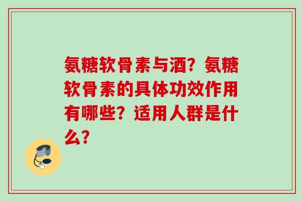 氨糖软骨素与酒?氨糖软骨素的具体功效作用有哪些?适用人群是什么? 氨糖软骨素与酒?氨糖软骨素的具体功效作用有哪些?适用人群是什么?