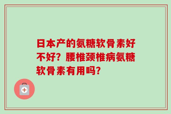 日本产的氨糖软骨素好不好？腰椎颈椎病氨糖软骨素有用吗？