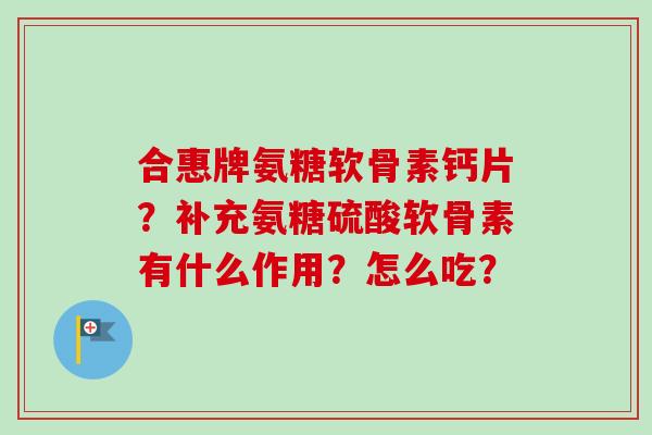 合惠牌氨糖软骨素钙片？补充氨糖硫酸软骨素有什么作用？怎么吃？