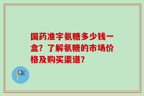 国药准字氨糖多少钱一盒？了解氨糖的市场价格及购买渠道？