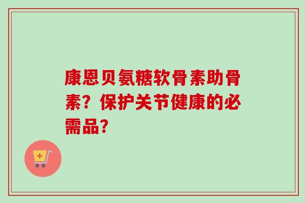 康恩贝氨糖软骨素助骨素?保护关节健康的必需品? 康恩贝氨糖软骨素助骨素?保护关节健康的必需品?