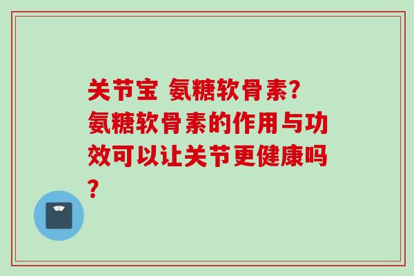 关节宝 氨糖软骨素？氨糖软骨素的作用与功效可以让关节更健康吗？