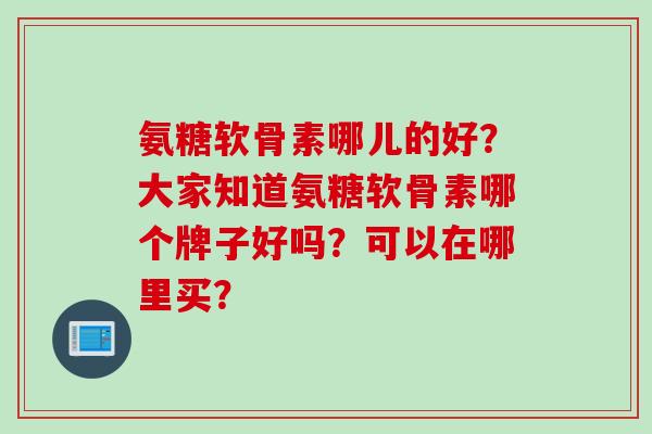 氨糖软骨素哪儿的好？大家知道氨糖软骨素哪个牌子好吗？可以在哪里买？
