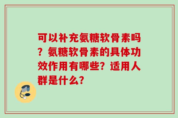 可以补充氨糖软骨素吗?氨糖软骨素的具体功效作用有哪些?适用人群是什么? 可以补充氨糖软骨素吗?氨糖软骨素的具体功效作用有哪些?适用人群是什么?