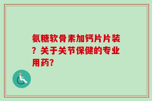 氨糖软骨素加钙片片装？关于关节保健的专业用药？