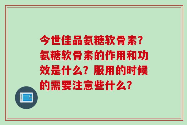 今世佳品氨糖软骨素？氨糖软骨素的作用和功效是什么？服用的时候的需要注意些什么？