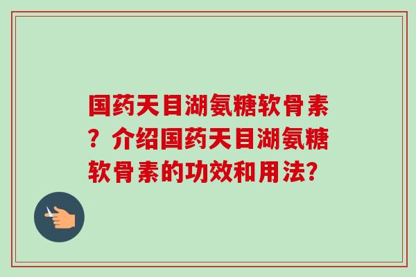 国药天目湖氨糖软骨素？介绍国药天目湖氨糖软骨素的功效和用法？