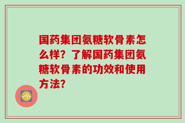 国药集团氨糖软骨素怎么样？了解国药集团氨糖软骨素的功效和使用方法？