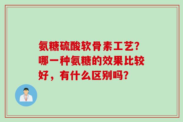 氨糖硫酸软骨素工艺？哪一种氨糖的效果比较好，有什么区别吗？