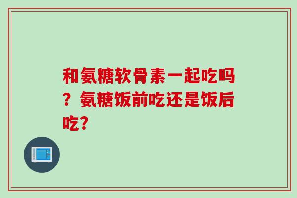 和氨糖软骨素一起吃吗？氨糖饭前吃还是饭后吃？