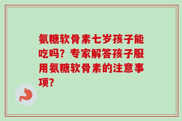 氨糖软骨素七岁孩子能吃吗？专家解答孩子服用氨糖软骨素的注意事项？