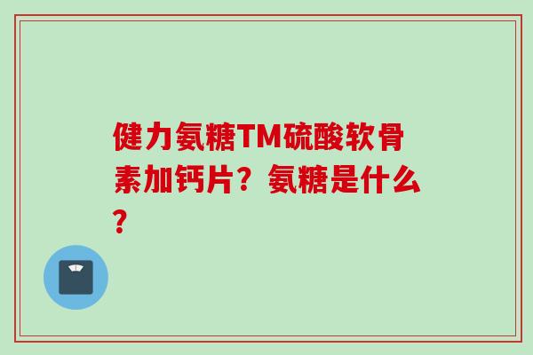 健力氨糖TM硫酸软骨素加钙片？氨糖是什么？