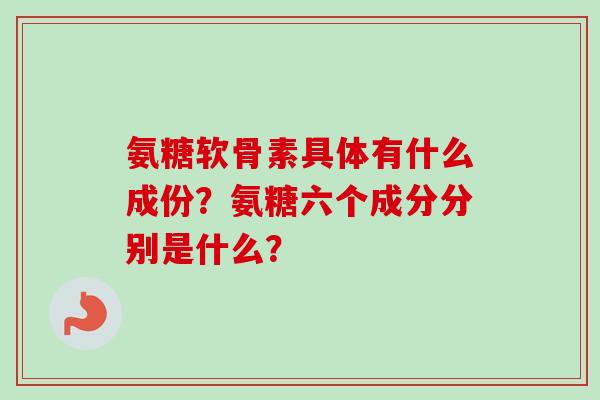 氨糖软骨素具体有什么成份？氨糖六个成分分别是什么？