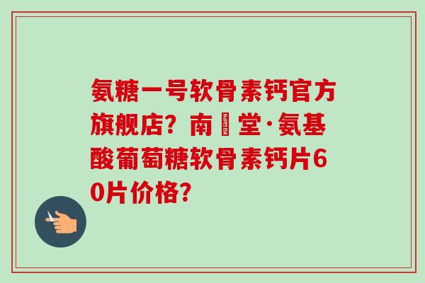 氨糖一号软骨素钙官方旗舰店？南雲堂·氨基酸葡萄糖软骨素钙片60片价格？