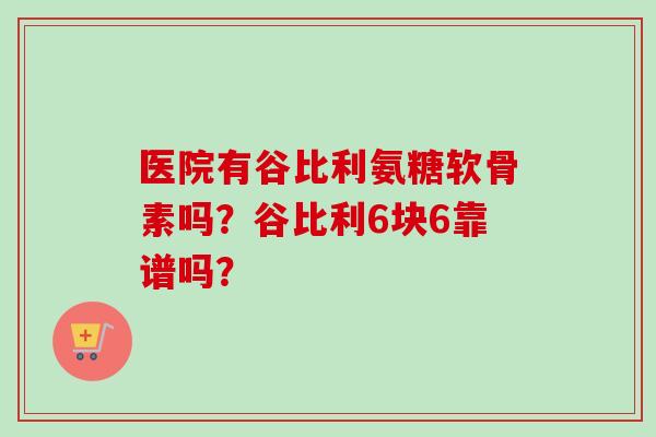 医院有谷比利氨糖软骨素吗？谷比利6块6靠谱吗？