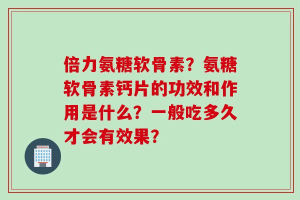 倍力氨糖软骨素？氨糖软骨素钙片的功效和作用是什么？一般吃多久才会有效果？