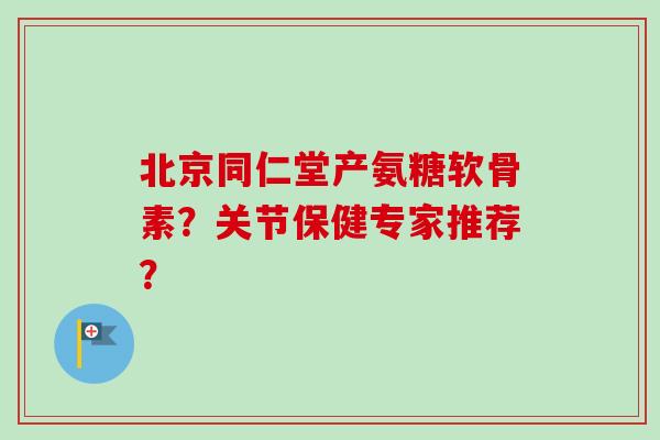 北京同仁堂产氨糖软骨素？关节保健专家推荐？