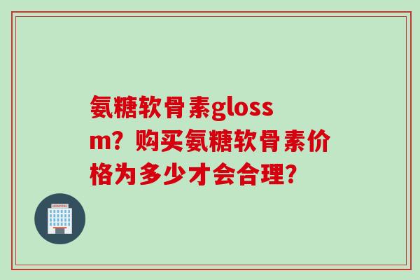 氨糖软骨素glossm?购买氨糖软骨素价格为多少才会合理? 氨糖软骨素glossm?购买氨糖软骨素价格为多少才会合理?