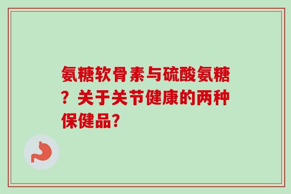 氨糖软骨素与硫酸氨糖？关于关节健康的两种保健品？