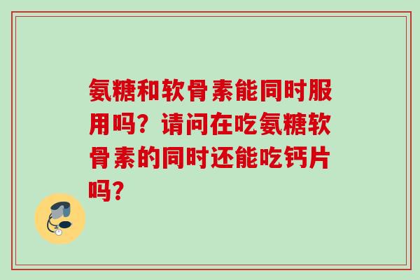 氨糖和软骨素能同时服用吗？请问在吃氨糖软骨素的同时还能吃钙片吗？