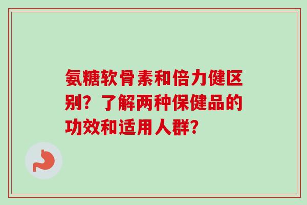 氨糖软骨素和倍力健区别？了解两种保健品的功效和适用人群？