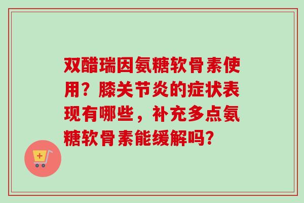 双醋瑞因氨糖软骨素使用?膝的症状表现有哪些,补充多点氨糖软骨素能缓解吗? 双醋瑞因氨糖软骨素使用?膝的症状表现有哪些,补充多点氨糖软骨素能缓解吗?
