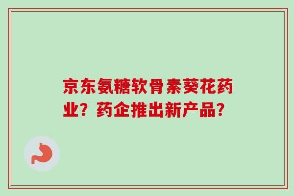 京东氨糖软骨素葵花药业？药企推出新产品？