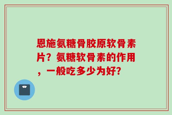 恩施氨糖骨胶原软骨素片？氨糖软骨素的作用，一般吃多少为好？