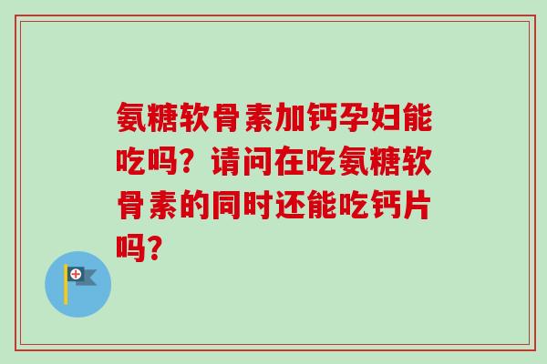 氨糖软骨素加钙孕妇能吃吗？请问在吃氨糖软骨素的同时还能吃钙片吗？