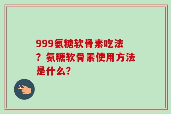 999氨糖软骨素吃法？氨糖软骨素使用方法是什么？