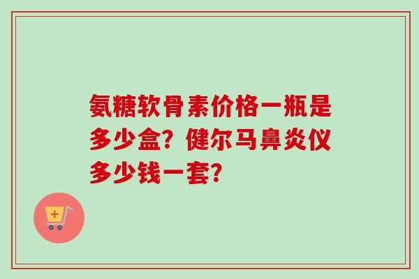 氨糖软骨素价格一瓶是多少盒？健尔马仪多少钱一套？