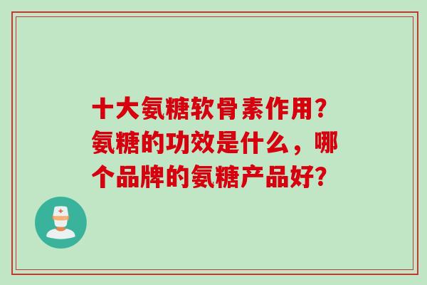 十大氨糖软骨素作用？氨糖的功效是什么，哪个品牌的氨糖产品好？