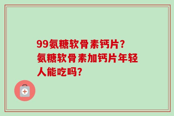 99氨糖软骨素钙片？氨糖软骨素加钙片年轻人能吃吗？